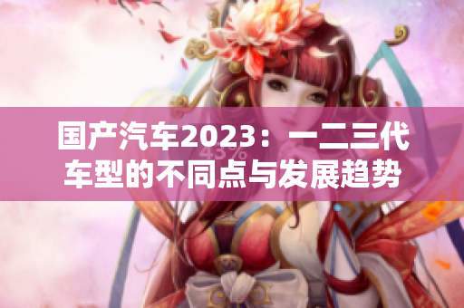 国产汽车2023：一二三代车型的不同点与发展趋势