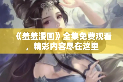 《羞羞漫画》全集免费观看，精彩内容尽在这里