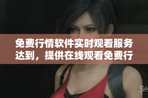 免费行情软件实时观看服务达到，提供在线观看免费行情软件最新资讯