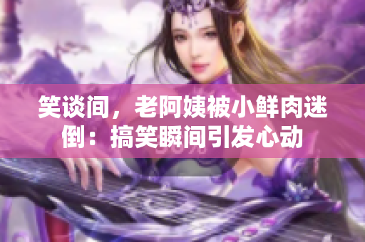 笑谈间，老阿姨被小鲜肉迷倒：搞笑瞬间引发心动