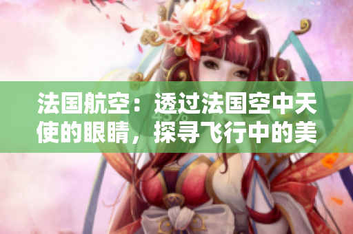 法国航空：透过法国空中天使的眼睛，探寻飞行中的美妙体验