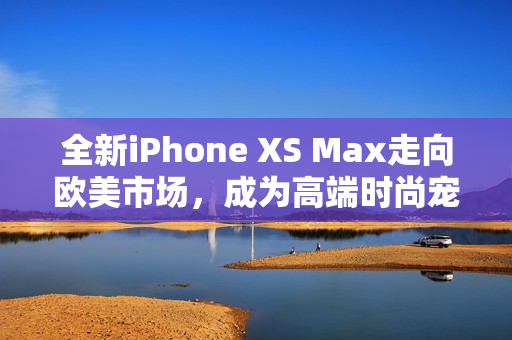全新iPhone XS Max走向欧美市场，成为高端时尚宠儿