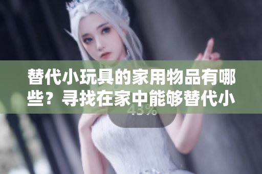 替代小玩具的家用物品有哪些？寻找在家中能够替代小玩具的创意选择