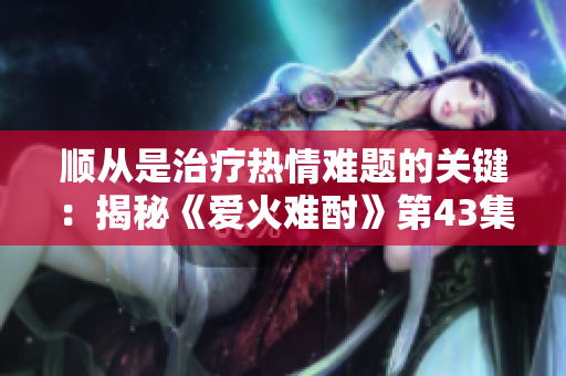 顺从是治疗热情难题的关键：揭秘《爱火难酎》第43集