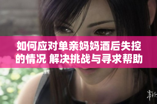 如何应对单亲妈妈酒后失控的情况 解决挑战与寻求帮助
