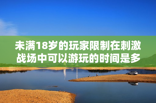 未满18岁的玩家限制在刺激战场中可以游玩的时间是多少？