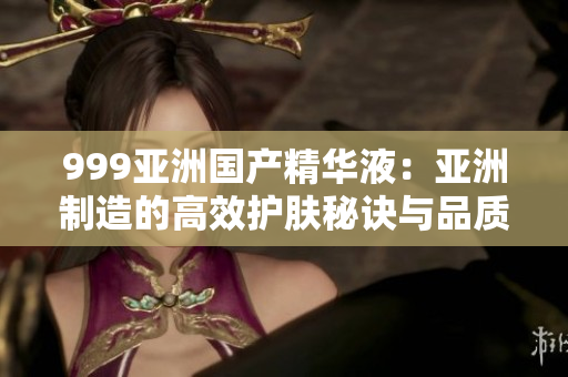 999亚洲国产精华液：亚洲制造的高效护肤秘诀与品质保证