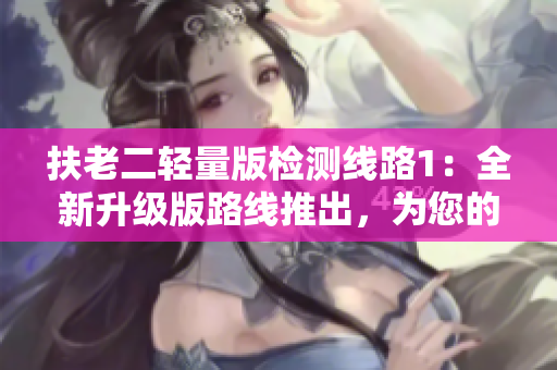 扶老二轻量版检测线路1：全新升级版路线推出，为您的行程保驾护航