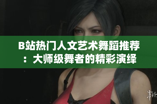 B站热门人文艺术舞蹈推荐：大师级舞者的精彩演绎