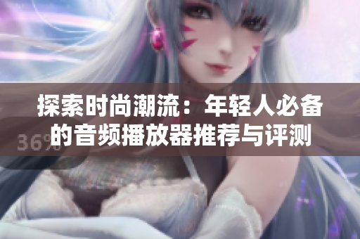 探索时尚潮流：年轻人必备的音频播放器推荐与评测
