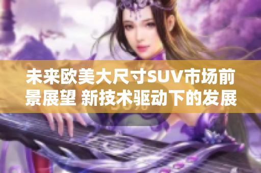 未来欧美大尺寸SUV市场前景展望 新技术驱动下的发展趋势