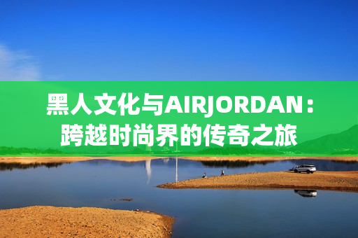 黑人文化与AIRJORDAN：跨越时尚界的传奇之旅