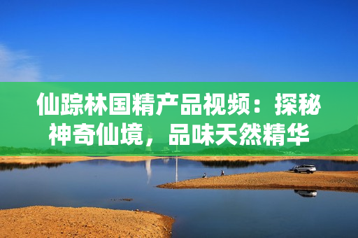 仙踪林国精产品视频：探秘神奇仙境，品味天然精华