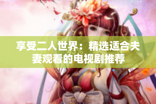 享受二人世界：精选适合夫妻观看的电视剧推荐