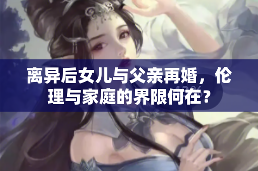 离异后女儿与父亲再婚，伦理与家庭的界限何在？