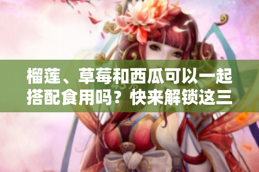 榴莲、草莓和西瓜可以一起搭配食用吗？快来解锁这三种水果的美味组合！