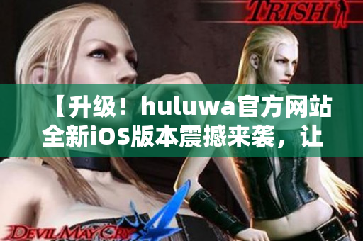 【升级！huluwa官方网站全新iOS版本震撼来袭，让你体验全新视觉盛宴】