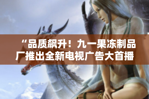 “品质飙升！九一果冻制品厂推出全新电视广告大首播”