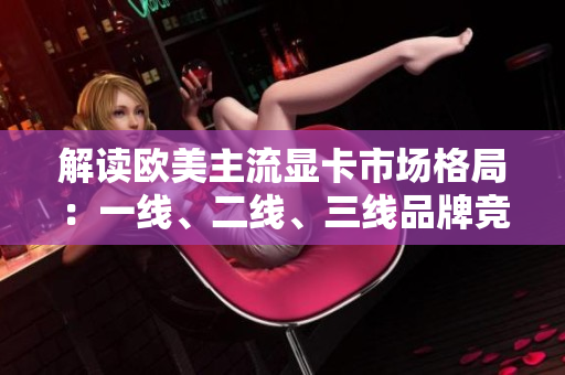 解读欧美主流显卡市场格局：一线、二线、三线品牌竞争激烈