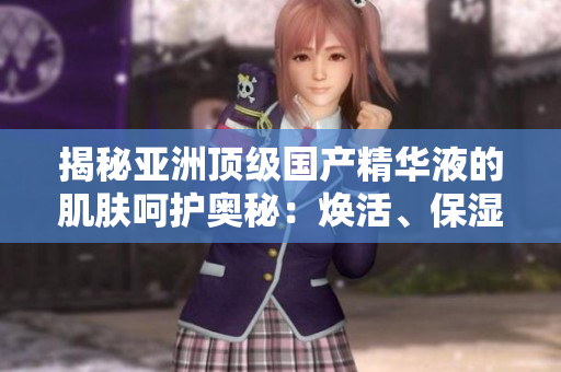 揭秘亚洲顶级国产精华液的肌肤呵护奥秘：焕活、保湿、修复，一瓶悉数涵盖
