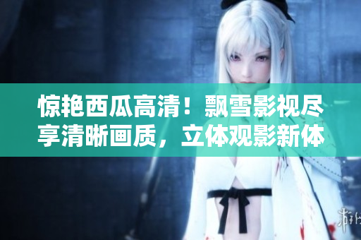 惊艳西瓜高清！飘雪影视尽享清晰画质，立体观影新体验