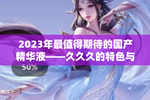 2023年最值得期待的国产精华液——久久久的特色与亮点