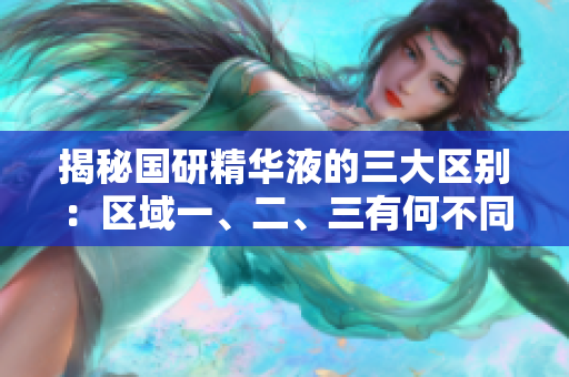 揭秘国研精华液的三大区别：区域一、二、三有何不同？