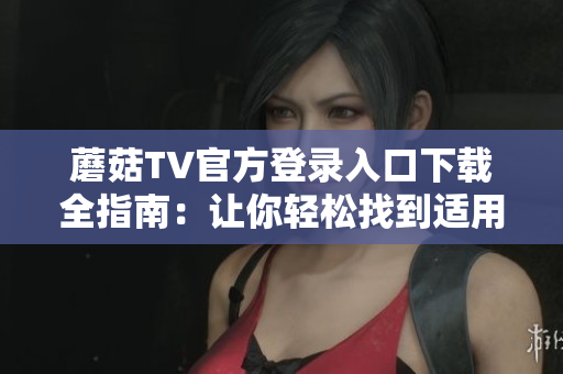 蘑菇TV官方登录入口下载全指南：让你轻松找到适用的入口并顺利下载