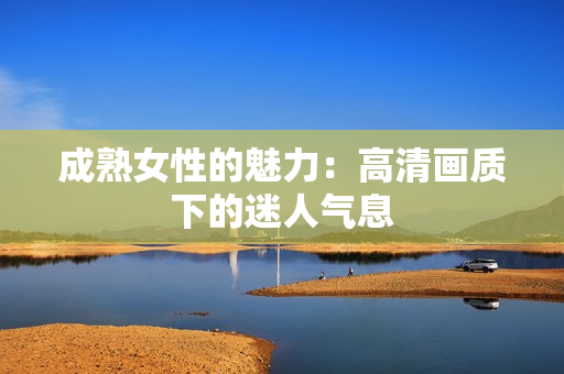 成熟女性的魅力：高清画质下的迷人气息