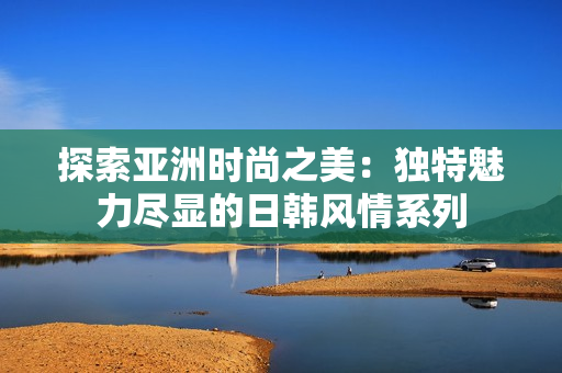 探索亚洲时尚之美：独特魅力尽显的日韩风情系列