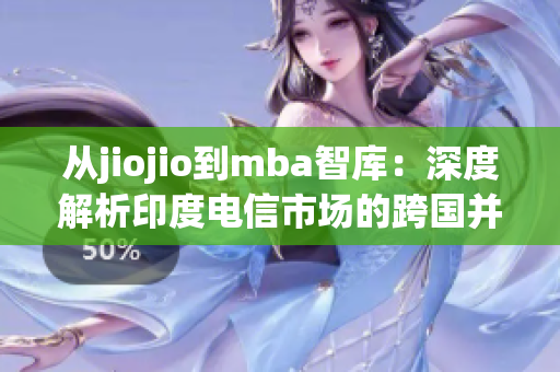 从jiojio到mba智库：深度解析印度电信市场的跨国并购趋势