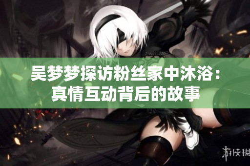 吴梦梦探访粉丝家中沐浴：真情互动背后的故事