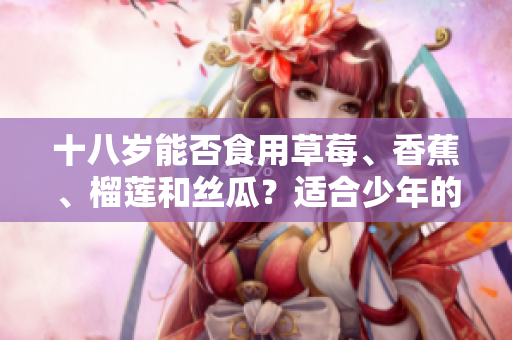 十八岁能否食用草莓、香蕉、榴莲和丝瓜？适合少年的水果选择。