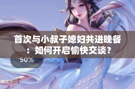 首次与小叔子媳妇共进晚餐：如何开启愉快交谈？