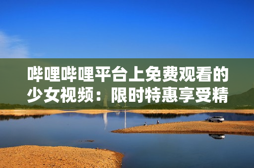 哔哩哔哩平台上免费观看的少女视频：限时特惠享受精彩内容