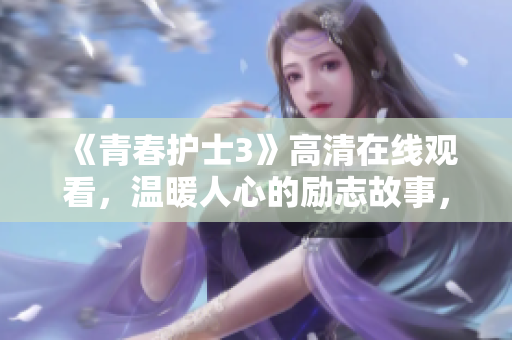 《青春护士3》高清在线观看，温暖人心的励志故事，感动生命的温情时刻！