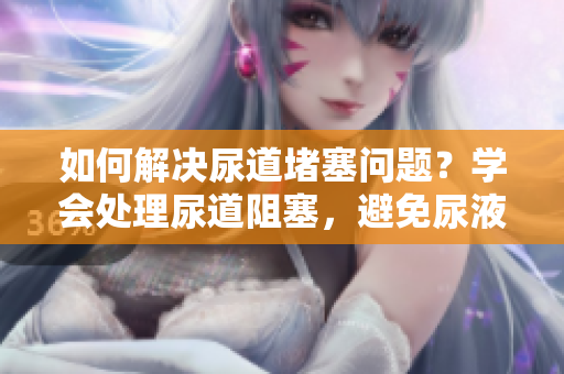 如何解决尿道堵塞问题？学会处理尿道阻塞，避免尿液困扰。