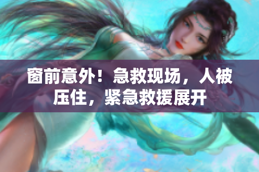 窗前意外！急救现场，人被压住，紧急救援展开