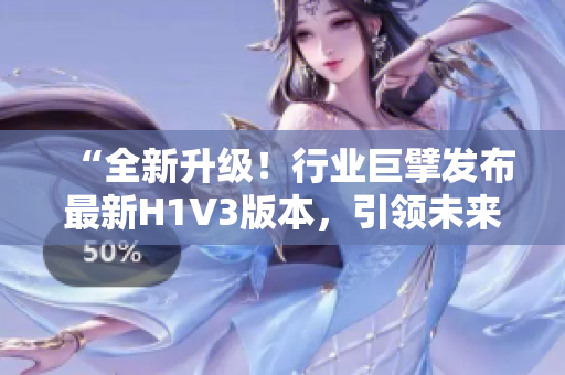 “全新升级！行业巨擘发布最新H1V3版本，引领未来趋势！”