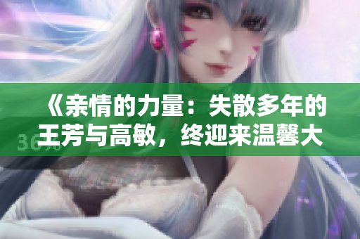 《亲情的力量：失散多年的王芳与高敏，终迎来温馨大团圆》