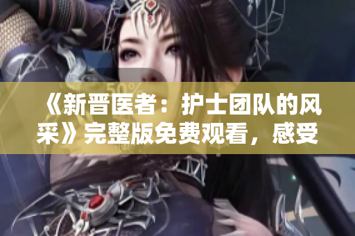 《新晋医者：护士团队的风采》完整版免费观看，感受他们的热情与专业。