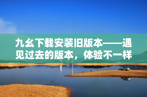 九幺下载安装旧版本——遇见过去的版本，体验不一样的乐趣