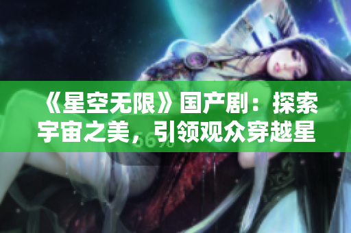 《星空无限》国产剧：探索宇宙之美，引领观众穿越星际迷雾