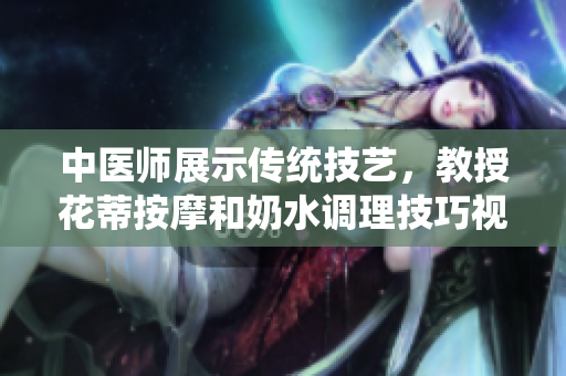 中医师展示传统技艺，教授花蒂按摩和奶水调理技巧视频