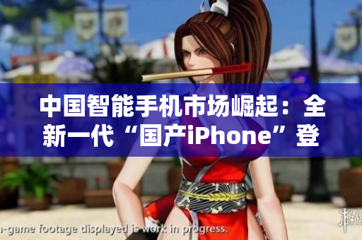 中国智能手机市场崛起：全新一代“国产iPhone”登场