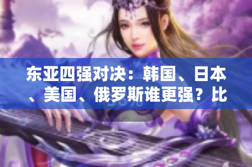 东亚四强对决：韩国、日本、美国、俄罗斯谁更强？比拼实力与影响力