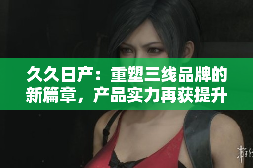久久日产：重塑三线品牌的新篇章，产品实力再获提升