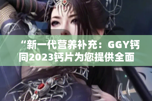 “新一代营养补充：GGY钙同2023钙片为您提供全面的钙质补充方案”