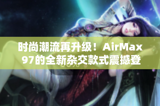时尚潮流再升级！AirMax 97的全新杂交款式震撼登场