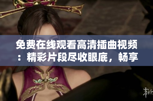 免费在线观看高清插曲视频：精彩片段尽收眼底，畅享视听盛宴
